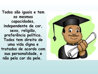 Todos são iguais e tem as mesmas capacidades, independente de cor, sexo, religião, preferência política. Todos tem direito de uma vida digna e tratados de acordo com sua personalidade, e não pela cor da pele.  