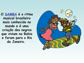 O SAMBA é o ritmo
musical brasileiro
mais conhecido no
mundo e é uma
criação dos negros
que viviam na Bahia
e foram para o Rio
de Janeiro.
 