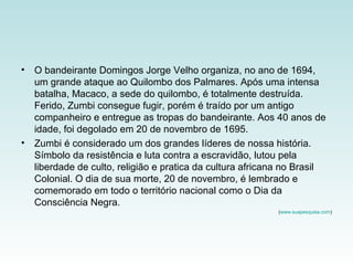 • O bandeirante Domingos Jorge Velho organiza, no ano de 1694,
um grande ataque ao Quilombo dos Palmares. Após uma intensa
batalha, Macaco, a sede do quilombo, é totalmente destruída.
Ferido, Zumbi consegue fugir, porém é traído por um antigo
companheiro e entregue as tropas do bandeirante. Aos 40 anos de
idade, foi degolado em 20 de novembro de 1695.
• Zumbi é considerado um dos grandes líderes de nossa história.
Símbolo da resistência e luta contra a escravidão, lutou pela
liberdade de culto, religião e pratica da cultura africana no Brasil
Colonial. O dia de sua morte, 20 de novembro, é lembrado e
comemorado em todo o território nacional como o Dia da
Consciência Negra.
(www.suapesquisa.com)
 