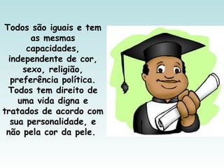 Todos são iguais e tem
as mesmas
capacidades,
independente de cor,
sexo, religião,
preferência política.
Todos tem direito de
uma vida digna e
tratados de acordo com
sua personalidade, e
não pela cor da pele.
 