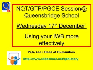NQT/GTP/PGCE Session@ Queensbridge School Wednesday 17 th  December  Using your IWB more effectively Pete Lee : Head of Humanities http://www.slideshare.net/qbhistory   
