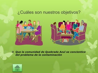 ¿Cuáles son nuestros objetivos?
 Que la comunidad de Quebrada Azul se concientice
del problema de la contaminación
 