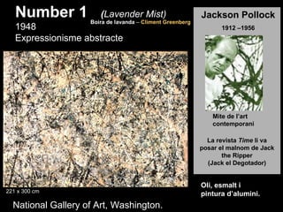 Number 1            (Lavender Mist)
                    Boira de lavanda – Climent Greenberg
                                                           Jackson Pollock
   1948                                                          1912 –1956
   Expressionisme abstracte



                                                              Jackson Pollock
                                                              Jackson Pollock



                                                               Mite de l’art
                                                               contemporani

                                                             La revista Time li va
                                                           posar el malnom de Jack
                                                                  the Ripper
                                                             (Jack el Degotador)


                                                           Oli, esmalt i
221 x 300 cm
                                                           pintura d’alumini.
  National Gallery of Art, Washington.
 