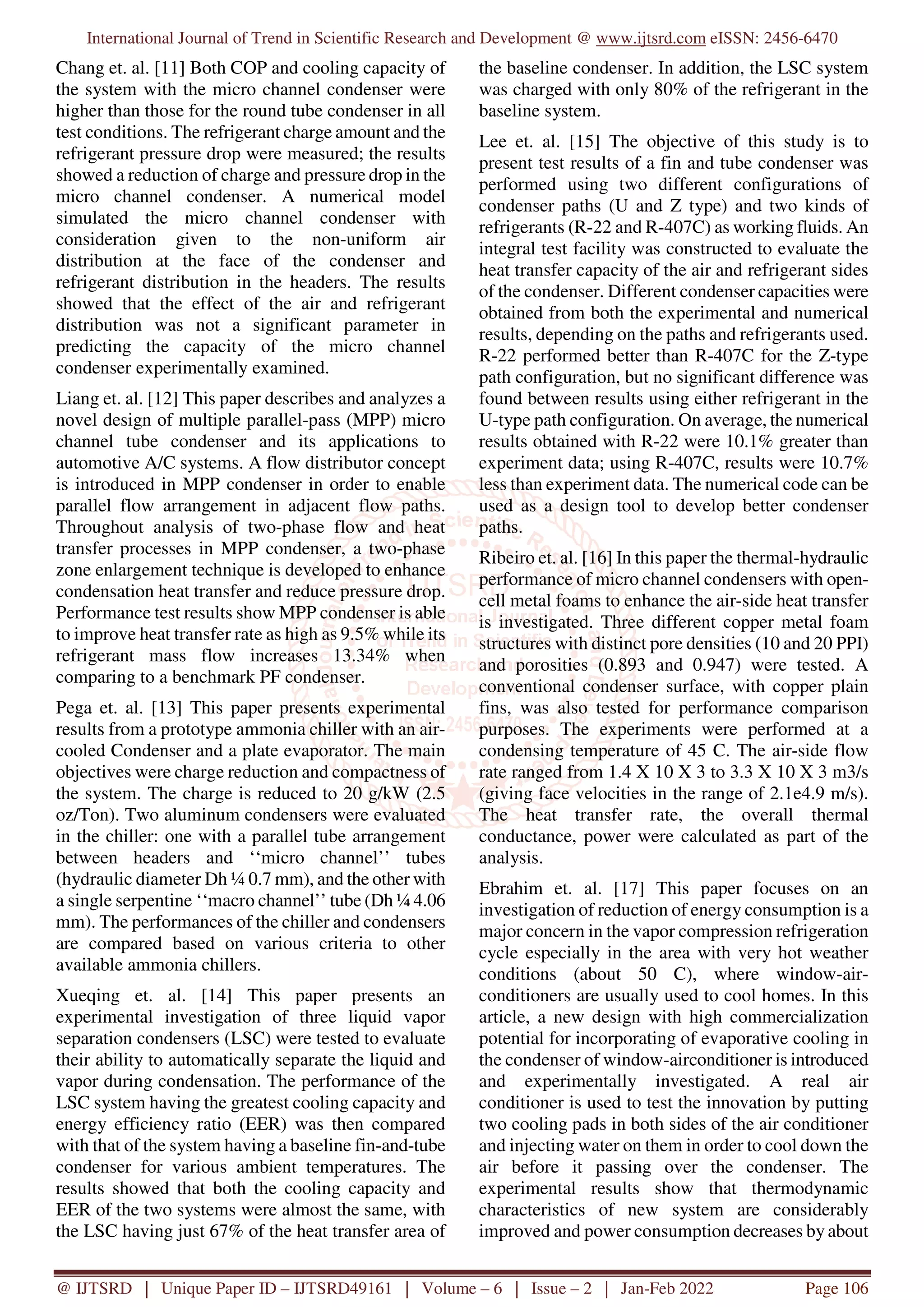 International Journal of Trend in Scientific Research and Development @ www.ijtsrd.com eISSN: 2456-6470
@ IJTSRD | Unique Paper ID – IJTSRD49161 | Volume – 6 | Issue – 2 | Jan-Feb 2022 Page 106
Chang et. al. [11] Both COP and cooling capacity of
the system with the micro channel condenser were
higher than those for the round tube condenser in all
test conditions. The refrigerant charge amount and the
refrigerant pressure drop were measured; the results
showed a reduction of charge and pressure drop in the
micro channel condenser. A numerical model
simulated the micro channel condenser with
consideration given to the non-uniform air
distribution at the face of the condenser and
refrigerant distribution in the headers. The results
showed that the effect of the air and refrigerant
distribution was not a significant parameter in
predicting the capacity of the micro channel
condenser experimentally examined.
Liang et. al. [12] This paper describes and analyzes a
novel design of multiple parallel-pass (MPP) micro
channel tube condenser and its applications to
automotive A/C systems. A flow distributor concept
is introduced in MPP condenser in order to enable
parallel flow arrangement in adjacent flow paths.
Throughout analysis of two-phase flow and heat
transfer processes in MPP condenser, a two-phase
zone enlargement technique is developed to enhance
condensation heat transfer and reduce pressure drop.
Performance test results show MPP condenser is able
to improve heat transfer rate as high as 9.5% while its
refrigerant mass flow increases 13.34% when
comparing to a benchmark PF condenser.
Pega et. al. [13] This paper presents experimental
results from a prototype ammonia chiller with an air-
cooled Condenser and a plate evaporator. The main
objectives were charge reduction and compactness of
the system. The charge is reduced to 20 g/kW (2.5
oz/Ton). Two aluminum condensers were evaluated
in the chiller: one with a parallel tube arrangement
between headers and ‘‘micro channel’’ tubes
(hydraulic diameter Dh ¼ 0.7 mm), and the other with
a single serpentine ‘‘macro channel’’ tube (Dh ¼ 4.06
mm). The performances of the chiller and condensers
are compared based on various criteria to other
available ammonia chillers.
Xueqing et. al. [14] This paper presents an
experimental investigation of three liquid vapor
separation condensers (LSC) were tested to evaluate
their ability to automatically separate the liquid and
vapor during condensation. The performance of the
LSC system having the greatest cooling capacity and
energy efficiency ratio (EER) was then compared
with that of the system having a baseline fin-and-tube
condenser for various ambient temperatures. The
results showed that both the cooling capacity and
EER of the two systems were almost the same, with
the LSC having just 67% of the heat transfer area of
the baseline condenser. In addition, the LSC system
was charged with only 80% of the refrigerant in the
baseline system.
Lee et. al. [15] The objective of this study is to
present test results of a fin and tube condenser was
performed using two different configurations of
condenser paths (U and Z type) and two kinds of
refrigerants (R-22 and R-407C) as working fluids. An
integral test facility was constructed to evaluate the
heat transfer capacity of the air and refrigerant sides
of the condenser. Different condenser capacities were
obtained from both the experimental and numerical
results, depending on the paths and refrigerants used.
R-22 performed better than R-407C for the Z-type
path configuration, but no significant difference was
found between results using either refrigerant in the
U-type path configuration. On average, the numerical
results obtained with R-22 were 10.1% greater than
experiment data; using R-407C, results were 10.7%
less than experiment data. The numerical code can be
used as a design tool to develop better condenser
paths.
Ribeiro et. al. [16] In this paper the thermal-hydraulic
performance of micro channel condensers with open-
cell metal foams to enhance the air-side heat transfer
is investigated. Three different copper metal foam
structures with distinct pore densities (10 and 20 PPI)
and porosities (0.893 and 0.947) were tested. A
conventional condenser surface, with copper plain
fins, was also tested for performance comparison
purposes. The experiments were performed at a
condensing temperature of 45 C. The air-side flow
rate ranged from 1.4 X 10 X 3 to 3.3 X 10 X 3 m3/s
(giving face velocities in the range of 2.1e4.9 m/s).
The heat transfer rate, the overall thermal
conductance, power were calculated as part of the
analysis.
Ebrahim et. al. [17] This paper focuses on an
investigation of reduction of energy consumption is a
major concern in the vapor compression refrigeration
cycle especially in the area with very hot weather
conditions (about 50 C), where window-air-
conditioners are usually used to cool homes. In this
article, a new design with high commercialization
potential for incorporating of evaporative cooling in
the condenser of window-airconditioner is introduced
and experimentally investigated. A real air
conditioner is used to test the innovation by putting
two cooling pads in both sides of the air conditioner
and injecting water on them in order to cool down the
air before it passing over the condenser. The
experimental results show that thermodynamic
characteristics of new system are considerably
improved and power consumption decreases by about
 