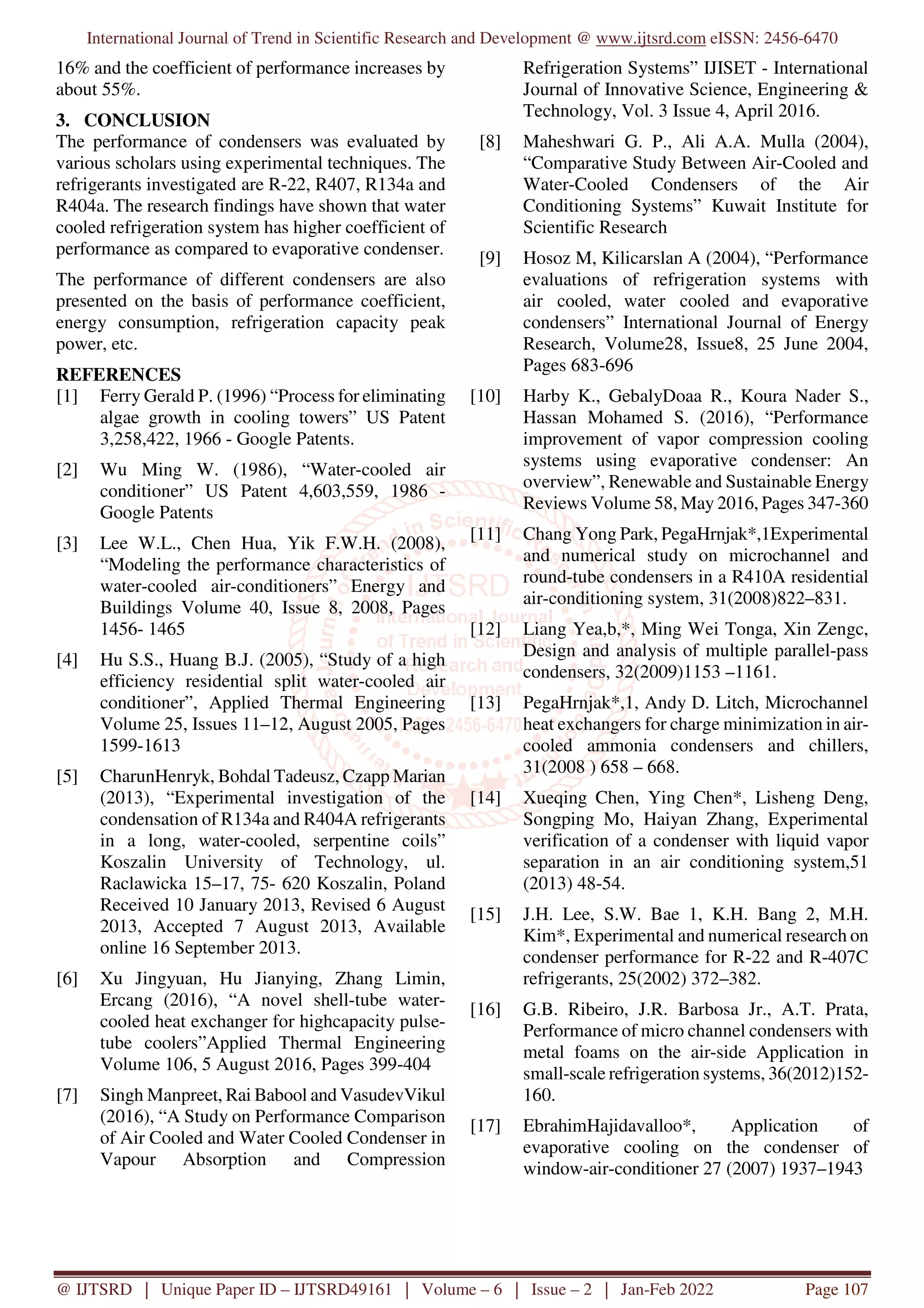 International Journal of Trend in Scientific Research and Development @ www.ijtsrd.com eISSN: 2456-6470
@ IJTSRD | Unique Paper ID – IJTSRD49161 | Volume – 6 | Issue – 2 | Jan-Feb 2022 Page 107
16% and the coefficient of performance increases by
about 55%.
3. CONCLUSION
The performance of condensers was evaluated by
various scholars using experimental techniques. The
refrigerants investigated are R-22, R407, R134a and
R404a. The research findings have shown that water
cooled refrigeration system has higher coefficient of
performance as compared to evaporative condenser.
The performance of different condensers are also
presented on the basis of performance coefficient,
energy consumption, refrigeration capacity peak
power, etc.
REFERENCES
[1] Ferry Gerald P. (1996) “Process for eliminating
algae growth in cooling towers” US Patent
3,258,422, 1966 - Google Patents.
[2] Wu Ming W. (1986), “Water-cooled air
conditioner” US Patent 4,603,559, 1986 -
Google Patents
[3] Lee W.L., Chen Hua, Yik F.W.H. (2008),
“Modeling the performance characteristics of
water-cooled air-conditioners” Energy and
Buildings Volume 40, Issue 8, 2008, Pages
1456- 1465
[4] Hu S.S., Huang B.J. (2005), “Study of a high
efficiency residential split water-cooled air
conditioner”, Applied Thermal Engineering
Volume 25, Issues 11–12, August 2005, Pages
1599-1613
[5] CharunHenryk, Bohdal Tadeusz, Czapp Marian
(2013), “Experimental investigation of the
condensation of R134a and R404A refrigerants
in a long, water-cooled, serpentine coils”
Koszalin University of Technology, ul.
Raclawicka 15–17, 75- 620 Koszalin, Poland
Received 10 January 2013, Revised 6 August
2013, Accepted 7 August 2013, Available
online 16 September 2013.
[6] Xu Jingyuan, Hu Jianying, Zhang Limin,
Ercang (2016), “A novel shell-tube water-
cooled heat exchanger for highcapacity pulse-
tube coolers”Applied Thermal Engineering
Volume 106, 5 August 2016, Pages 399-404
[7] Singh Manpreet, Rai Babool and VasudevVikul
(2016), “A Study on Performance Comparison
of Air Cooled and Water Cooled Condenser in
Vapour Absorption and Compression
Refrigeration Systems” IJISET - International
Journal of Innovative Science, Engineering &
Technology, Vol. 3 Issue 4, April 2016.
[8] Maheshwari G. P., Ali A.A. Mulla (2004),
“Comparative Study Between Air-Cooled and
Water-Cooled Condensers of the Air
Conditioning Systems” Kuwait Institute for
Scientific Research
[9] Hosoz M, Kilicarslan A (2004), “Performance
evaluations of refrigeration systems with
air cooled, water cooled and evaporative
condensers” International Journal of Energy
Research, Volume28, Issue8, 25 June 2004,
Pages 683-696
[10] Harby K., GebalyDoaa R., Koura Nader S.,
Hassan Mohamed S. (2016), “Performance
improvement of vapor compression cooling
systems using evaporative condenser: An
overview”, Renewable and Sustainable Energy
Reviews Volume 58, May 2016, Pages 347-360
[11] Chang Yong Park, PegaHrnjak*,1Experimental
and numerical study on microchannel and
round-tube condensers in a R410A residential
air-conditioning system, 31(2008)822–831.
[12] Liang Yea,b,*, Ming Wei Tonga, Xin Zengc,
Design and analysis of multiple parallel-pass
condensers, 32(2009)1153 –1161.
[13] PegaHrnjak*,1, Andy D. Litch, Microchannel
heat exchangers for charge minimization in air-
cooled ammonia condensers and chillers,
31(2008 ) 658 – 668.
[14] Xueqing Chen, Ying Chen*, Lisheng Deng,
Songping Mo, Haiyan Zhang, Experimental
verification of a condenser with liquid vapor
separation in an air conditioning system,51
(2013) 48-54.
[15] J.H. Lee, S.W. Bae 1, K.H. Bang 2, M.H.
Kim*, Experimental and numerical research on
condenser performance for R-22 and R-407C
refrigerants, 25(2002) 372–382.
[16] G.B. Ribeiro, J.R. Barbosa Jr., A.T. Prata,
Performance of micro channel condensers with
metal foams on the air-side Application in
small-scale refrigeration systems, 36(2012)152-
160.
[17] EbrahimHajidavalloo*, Application of
evaporative cooling on the condenser of
window-air-conditioner 27 (2007) 1937–1943
 