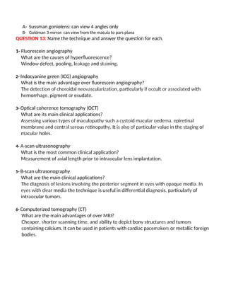 A- Sussman goniolens: can view 4 angles only
B- Goldman 3 mirror: can view from the macula to pars plana
QUESTION 13: Name the technique and answer the question for each.
1- Fluorescein angiography
What are the causes of hyperfluorescence?
Window defect, pooling, leakage and staining.
2- Indocyanine green (ICG) angiography
What is the main advantage over fluorescein angiography?
The detection of choroidal neovascularization, particularly if occult or associated with
hernorrhage, pigment or exudate.
3- Optical coherence tomography (OCT)
What are its main clinical applications?
Assessing various types of maculopathy such a cystoid macular oedema, epiretinal
membrane and central serous retinopathy. It is also of particular value in the staging of
macular holes.
4- A-scan ultrasonography
What is the most common clinical application?
Measurement of axial length prior to intraocular lens implantation.
5- B-scan ultrasonography
What are the main clinical applications?
The diagnosis of lesions involving the posterior segment in eyes with opaque media. In
eyes with clear media the technique is useful in differential diagnosis, particularly of
intraocular tumors.
6- Computerized tomography (CT)
What are the main advantages of over MRI?
Cheaper, shorter scanning time, and ability to depict bony structures and tumors
containing calcium. It can be used in patients with cardiac pacemakers or metallic foreign
bodies.
 