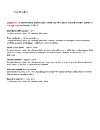H: Global indices
QUESTION 16: Cranial nerve examination. Name and write down the end-result of complete
damage to cranial nerves II till VII.
Second cranial Nerve: Optic Nerve.
Complete damage causes the following: Blindness
Third cranial Nerve: Oculomotor Nerve.
Complete damage causes the following: Ptosis and exotropia; Intorsion on downgaze; Limited elevation;
Limited depression. Dilated pupil and defective accommodation.
Fourth cranial nerve: Trochlear Nerve
Complete damage causes the following: Defective depression of the eye in adduction; In primary gaze - light
hypertropia; excycloduction; Compensatory head posture as follows: Head tilt, Face turn and Chin
depressed
Fifth cranial nerve: Trigeminal Nerve
Complete damage causes the following: sensory losses over the face or in the oral cavity; Damage to motor
fibers results in paralysis of the masticatory muscles
Sixth cranial nerve: Abducens Nerve
Complete damage causes the following: esotropia in the primary position; Defective abduction; Horizontal
diplopia; Compensatory face turn
Seventh cranial nerve: Facial Nerve
Complete damage causes the following: Bell's palsy
 