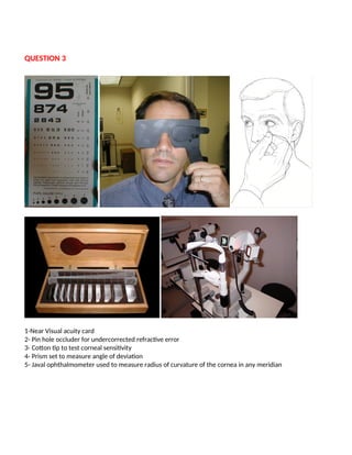 QUESTION 3
1-Near Visual acuity card
2- Pin hole occluder for undercorrected refractive error
3- Cotton tip to test corneal sensitivity
4- Prism set to measure angle of deviation
5- Javal ophthalmometer used to measure radius of curvature of the cornea in any meridian
 