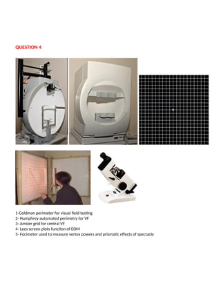 QUESTION 4
1-Goldman perimeter for visual field testing
2- Humphrey automated perimetry for VF
3- Amsler grid for central VF
4- Lees screen plots function of EOM
5- Focimeter used to measure vertex powers and prismatic effects of spectacle
 