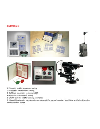 QUESTION 5
1-Titmus fly test for stereopsis testing
2- Frisby test for stereopsis testing
3- Goldman tonometer to measure IOP
4- TNO test for stereopsis testing
5- Worth four-dot test for sensory anomalies
6. Manual Keratometer measures the curvature of the cornea in contact lens fitting, and help determine
intraocular lens power
 