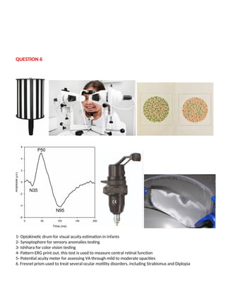 QUESTION 6
1- Optokinetic drum for visual acuity estimation in infants
2- Synoptophore for sensory anomalies testing
3- Ishihara for color vision testing
4- Pattern ERG print out. this test is used to measure central retinal function
5- Potential acuity meter for assessing VA through mild to moderate opacities
6. Fresnel prism used to treat several ocular motility disorders, including Strabismus and Diplopia
 