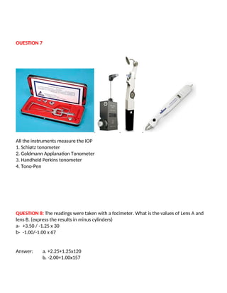 OUESTION 7
All the instruments measure the IOP
1. Schiøtz tonometer
2. Goldmann Applanation Tonometer
3. Handheld Perkins tonometer
4. Tono-Pen
QUESTION 8: The readings were taken with a focimeter. What is the values of Lens A and
lens B. (express the results in minus cylinders)
a- +3.50 / -1.25 x 30
b- -1.00/-1.00 x 67
Answer: a. +2.25+1.25x120
b. -2.00+1.00x157
 