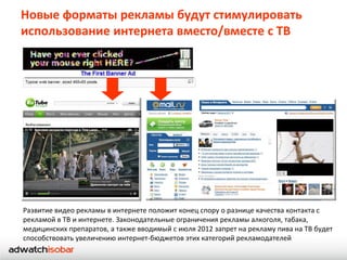 Новые форматы рекламы будут стимулировать
использование интернета вместо/вместе с ТВ




Развитие видео рекламы в интернете положит конец спору о разнице качества контакта с
рекламой в ТВ и интернете. Законодательные ограничения рекламы алкоголя, табака,
медицинских препаратов, а также вводимый с июля 2012 запрет на рекламу пива на ТВ будет
способствовать увеличению интернет-бюджетов этих категорий рекламодателей
 