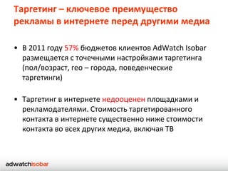 Таргетинг – ключевое преимущество
рекламы в интернете перед другими медиа

• В 2011 году 57% бюджетов клиентов AdWatch Isobar
  размещается с точечными настройками таргетинга
  (пол/возраст, гео – города, поведенческие
  таргетинги)

• Таргетинг в интернете недооценен площадками и
  рекламодателями. Стоимость таргетированного
  контакта в интернете существенно ниже стоимости
  контакта во всех других медиа, включая ТВ
 