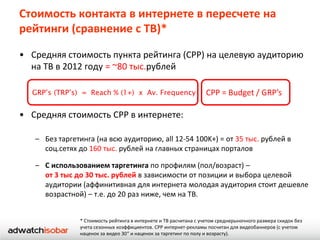 Стоимость контакта в интернете в пересчете на
рейтинги (сравнение с ТВ)*

• Средняя стоимость пункта рейтинга (CPP) на целевую аудиторию
  на ТВ в 2012 году = ~80 тыс.рублей

  GRP’s (TRP’s) = Reach % (1+) х Av. Frequency                    CPP = Budget / GRP’s

• Средняя стоимость CPP в интернете:

   – Без таргетинга (на всю аудиторию, all 12-54 100K+) = от 35 тыс. рублей в
     соц.сетях до 160 тыс. рублей на главных страницах порталов

   – С использованием таргетинга по профилям (пол/возраст) –
     от 3 тыс до 30 тыс. рублей в зависимости от позиции и выбора целевой
     аудитории (аффинитивная для интернета молодая аудитория стоит дешевле
     возрастной) – т.е. до 20 раз ниже, чем на ТВ.


               * Стоимость рейтинга в интернете и ТВ расчитана с учетом среднерыночного размера скидок без
               учета сезонных коэффициентов. CPP интернет-рекламы посчитан для видеобаннеров (с учетом
               наценок за видео 30“ и наценок за таргетинг по полу и возрасту).
 