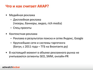 Что и как считает АКАР?

• Медийная реклама
  – Дисплейная реклама
    (тизеры, баннеры, видео, rich media)
  – Спец.проекты
• Контекстная реклама
   – Реклама в результатах поиска и сетях Яндекс, Google
   – Крупнейшие сети и системы таргетинга
     (Бегун, с 2011 года – ТГБ на Вконтакте.ру)
• В настоящий момент в объеме рекламного рынка не
  учитываются сегменты SEO, SMM, онлайн-PR
 