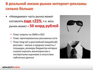 В реальной жизни рынок интернет-рекламы
сильно больше
• «Невидимая» часть рынка может
  составлять еще +25%, т.е. весь
  рынок может = 50 млрд рублей

   + Плюс затраты на SMM и SEO
   + Плюс таргетированные рекламные сети
   + Плюс long tail в дисплейной (медийной)
     рекламе – малые и средние клиенты /
     площадки, размеры бюджетов которых
     сложно оценить мониторингом и
     экспертными оценками в отсутствии
     публичных данных
 