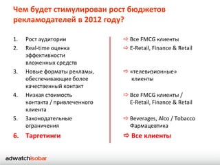 Чем будет стимулирован рост бюджетов
рекламодателей в 2012 году?

1.   Рост аудитории              Все FMCG клиенты
2.   Real-time оценка            E-Retail, Finance & Retail
     эффективности
     вложенных средств
3.   Новые форматы рекламы,      «телевизионные»
     обеспечивающие более         клиенты
     качественный контакт
4.   Низкая стоимость            Все FMCG клиенты /
     контакта / привлеченного     E-Retail, Finance & Retail
     клиента
5.   Законодательные             Beverages, Alco / Tobacco
     ограничения                  Фармацевтика
6. Таргетинги                    Все клиенты
 