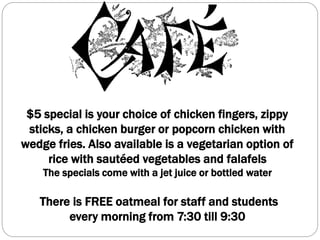 $5 special is your choice of chicken fingers, zippy
sticks, a chicken burger or popcorn chicken with
wedge fries. Also available is a vegetarian option of
rice with sautéed vegetables and falafels
The specials come with a jet juice or bottled water
There is FREE oatmeal for staff and students
every morning from 7:30 till 9:30
 