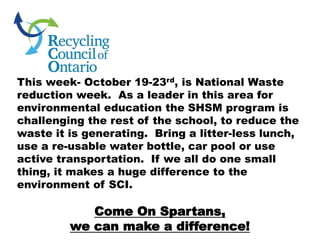 This week- October 19-23rd, is National Waste
reduction week. As a leader in this area for
environmental education the SHSM program is
challenging the rest of the school, to reduce the
waste it is generating. Bring a litter-less lunch,
use a re-usable water bottle, car pool or use
active transportation. If we all do one small
thing, it makes a huge difference to the
environment of SCI.
Come On Spartans,
we can make a difference!
 