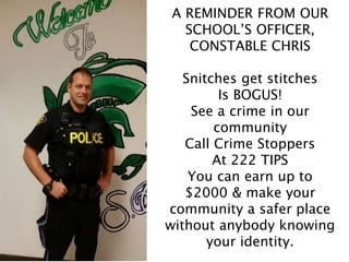 A REMINDER FROM OUR
SCHOOL’S OFFICER,
CONSTABLE CHRIS
Snitches get stitches
Is BOGUS!
See a crime in our
community
Call Crime Stoppers
At 222 TIPS
You can earn up to
$2000 & make your
community a safer place
without anybody knowing
your identity.
 