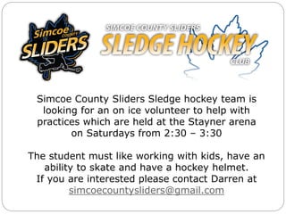 Simcoe County Sliders Sledge hockey team is
looking for an on ice volunteer to help with
practices which are held at the Stayner arena
on Saturdays from 2:30 – 3:30
The student must like working with kids, have an
ability to skate and have a hockey helmet.
If you are interested please contact Darren at
simcoecountysliders@gmail.com
 