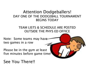 Attention Dodgeballers!
DAY ONE OF THE DODGEBALL TOURNAMENT
BEGINS TODAY
TEAM LISTS & SCHEDULE ARE POSTED
OUTSIDE THE PHYS ED OFFICE
Note: Some teams may have
two games in a row
Please be in the gym at least
five minutes before game time!
See You There!!
 