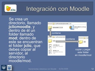 31/01/2015 12
Se crea un
directorio, llamado
jclicmoodle, y
dentro de él un
folder llamado
mod; dentro de
este se encuentran
el folder jclic, que
debes copiar al
servidor, al
directorio
moodle/mod.
contiene
contiene
copiar y pegar
este folder
en moodle/mod
Herramientas didácticas con Moodle
 