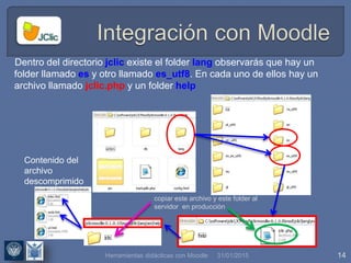 31/01/2015 14
Dentro del directorio jclic existe el folder lang observarás que hay un
folder llamado es y otro llamado es_utf8. En cada uno de ellos hay un
archivo llamado jclic.php y un folder help
copiar este archivo y este folder al
servidor en producción
Contenido del
archivo
descomprimido
Herramientas didácticas con Moodle
 