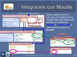 31/01/2015 15
Debes copiar el archivo
jclic.php y el contenido de la
carpeta help a los folders del
servidor en producción
/lang/es y /lang/es_utf8. A
continuación entramos a
Moodle.
Ruta de Moodle Bitnami
Herramientas didácticas con Moodle
 