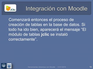 31/01/2015 16
Comenzará entonces el proceso de
creación de tablas en la base de datos. Si
todo ha ido bien, aparecerá el mensaje “El
módulo de tablas jclic se instaló
correctamente”.
Herramientas didácticas con Moodle
 