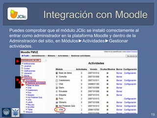 19
Puedes comprobar que el módulo JClic se instaló correctamente al
entrar como administrador en la plataforma Moodle y dentro de la
Adminstración del sitio, en Módulos►Actividades►Gestionar
actividades.
►
►
►
►
 