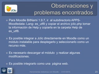 31/01/2015 23
 Para Moodle BitNami 1.9.7, ir al subdirectorio APPS-
Moodledata- Lang- es_utf8 y copiar el archivo jclic.php tomar
la información de Help y copiarla en la carpeta Help de
es_utf8.
 Es posible integrar a Jclic directamente en Moodle como un
módulo instalable para desplegarlo y seleccionarlo como un
recurso más.
 Es necesario descargar el módulo y realizar algunas
modificaciones.
 Es posible integrarlo como una página web.
Herramientas didácticas con Moodle
 