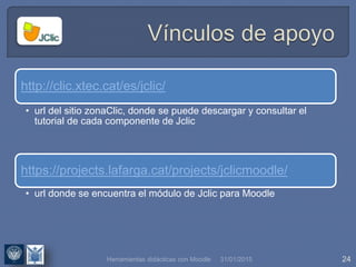 31/01/2015 24
http://clic.xtec.cat/es/jclic/
• url del sitio zonaClic, donde se puede descargar y consultar el
tutorial de cada componente de Jclic
https://projects.lafarga.cat/projects/jclicmoodle/
• url donde se encuentra el módulo de Jclic para Moodle
Herramientas didácticas con Moodle
 
