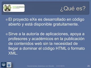 31/01/2015 25
El proyecto eXe es desarrollado en código
abierto y está disponible gratuitamente.
Sirve a la autoría de aplicaciones, apoya a
profesores y académicos en la publicación
de contenidos web sin la necesidad de
llegar a dominar el código HTML o formato
XML.
Herramientas didácticas con Moodle
 