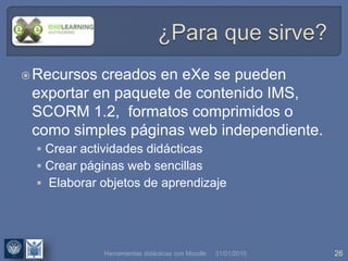 31/01/2015 26
Recursos creados en eXe se pueden
exportar en paquete de contenido IMS,
SCORM 1.2, formatos comprimidos o
como simples páginas web independiente.
 Crear actividades didácticas
 Crear páginas web sencillas
 Elaborar objetos de aprendizaje
Herramientas didácticas con Moodle
 