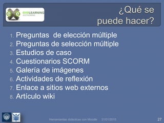 31/01/2015 27
1. Preguntas de elección múltiple
2. Preguntas de selección múltiple
3. Estudios de caso
4. Cuestionarios SCORM
5. Galería de imágenes
6. Actividades de reflexión
7. Enlace a sitios web externos
8. Artículo wiki
Herramientas didácticas con Moodle
 
