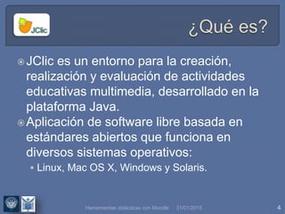 31/01/2015 4Herramientas didácticas con Moodle
JClic es un entorno para la creación,
realización y evaluación de actividades
educativas multimedia, desarrollado en la
plataforma Java.
Aplicación de software libre basada en
estándares abiertos que funciona en
diversos sistemas operativos:
 Linux, Mac OS X, Windows y Solaris.
 