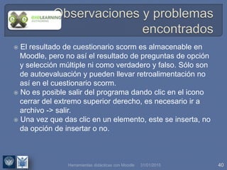 31/01/2015 40
 El resultado de cuestionario scorm es almacenable en
Moodle, pero no así el resultado de preguntas de opción
y selección múltiple ni como verdadero y falso. Sólo son
de autoevaluación y pueden llevar retroalimentación no
así en el cuestionario scorm.
 No es posible salir del programa dando clic en el icono
cerrar del extremo superior derecho, es necesario ir a
archivo -> salir.
 Una vez que das clic en un elemento, este se inserta, no
da opción de insertar o no.
Herramientas didácticas con Moodle
 