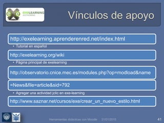31/01/2015 41
http://exelearning.aprenderenred.net/index.html
• Tutorial en español
http://exelearning.org/wiki
• Página principal de exelearning
http://observatorio.cnice.mec.es/modules.php?op=modload&name
=News&file=article&sid=792
• Agregar una actividad jclic en exe-learning
http://www.saznar.net/cursos/exe/crear_un_nuevo_estilo.html
Herramientas didácticas con Moodle
 