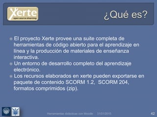 31/01/2015 42
 El proyecto Xerte provee una suite completa de
herramientas de código abierto para el aprendizaje en
línea y la producción de materiales de enseñanza
interactiva.
 Un entorno de desarrollo completo del aprendizaje
electrónico.
 Los recursos elaborados en xerte pueden exportarse en
paquete de contenido SCORM 1.2, SCORM 204,
formatos comprimidos (zip).
Herramientas didácticas con Moodle
 