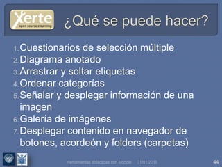 31/01/2015 44
1.Cuestionarios de selección múltiple
2.Diagrama anotado
3.Arrastrar y soltar etiquetas
4.Ordenar categorías
5.Señalar y desplegar información de una
imagen
6.Galería de imágenes
7.Desplegar contenido en navegador de
botones, acordeón y folders (carpetas)
Herramientas didácticas con Moodle
 
