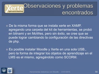 31/01/2015 58
 De la misma forma que se instala xerte en XAMP,
agregando una carpeta del kit de herramientas, se probó
en bitnami y en MoWes, pero sin éxito, se cree que se
puede lograr cambiando la configuración de las directivas
de php.
 Es posible instalar Moodle y Xerte en una sola USB.,
pero la forma de integrar los objetos de aprendizaje en el
LMS es el mismo, agregándolo como SCORM.
Herramientas didácticas con Moodle
 