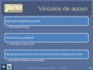 31/01/2015 59
http://www.nottingham.ac.uk/xerte
• Sitio oficial de xerte
http://techdis.ac.uk/getxerte
• Ejemplo de Objeto de aprendizaje
http://depfe-edu.economia.unam.mx/cursos/mod/scorm/player.php?a=58&
• Tutoriales en word y pdf
Herramientas didácticas con Moodle
 
