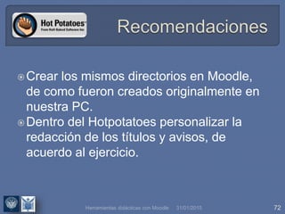 31/01/2015 72
Crear los mismos directorios en Moodle,
de como fueron creados originalmente en
nuestra PC.
Dentro del Hotpotatoes personalizar la
redacción de los títulos y avisos, de
acuerdo al ejercicio.
Herramientas didácticas con Moodle
 