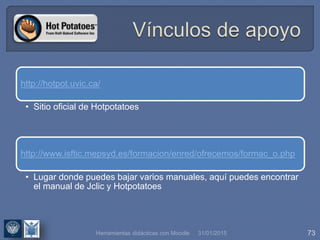 31/01/2015 73
http://hotpot.uvic.ca/
• Sitio oficial de Hotpotatoes
http://www.isftic.mepsyd.es/formacion/enred/ofrecemos/formac_o.php
• Lugar donde puedes bajar varios manuales, aquí puedes encontrar
el manual de Jclic y Hotpotatoes
Herramientas didácticas con Moodle
 