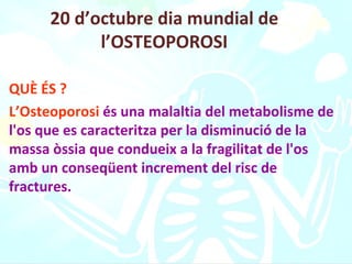 20 d’octubre dia mundial de l’OSTEOPOROSI QUÈ ÉS ? L’Osteoporosi  és una malaltia del metabolisme de l'os que es caracteritza per la disminució de la massa òssia que condueix a la fragilitat de l'os amb un conseqüent increment del risc de fractures.   