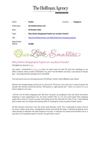 Client           :   PayPal                                        Country    :   Singapore

Publication      :   OurLittleSmarties.com

Date             :   20 October 2012

Topic            :   Why Online Shopping & PayPal are my Best Friends?

URL              :   http://ourlittlesmarties.com/2012/10/online-shopping-paypal/

Page Views/      :
Month                26,880




Why Online Shopping & PayPal are my Best Friends?
OCTOBER 20, 2012 BY EMILY

Last week, I mentioned in a blog post that my lunch costs me only 50 cents (on weekdays at my
office canteen). Many readers cheered for me, and if I do the Maths correctly, I save about $7.50 per
day – assuming that the average lunch cost $8.00.

That will work out to an amazing amount of $150 per month, and $1,800 per year! Wow!

Women are strange beings at times (or is it just me?). The more I save, the more I want to spend. No
wonder the Chinese coined the phrase “left pocket in, right pocket out”. There is a truth in it, or at
least it applies in my case.

I still do a lot of online shopping now. Not that I’ve given up shopping in the real world, but online
shopping is more appealing to me. For busy mothers like us, I’m sure you’ll agree that shopping
away with a click of a mouse is easier than going out to the mall with our kids in tow. I hate dealing
with crowds and I can always find exactly what I’m looking for online (usually at lower costs)!

On the contrary, the busier I am, the more retail therapy I need. This is especially so when most of
my time is taken up by work, managing the family and writing this blog. I multitask by getting some
retail therapy in between the daily hassles of my day. It improves my mood and motivates me in a
way that I can’t possibly explain in words. You get what I mean?
 