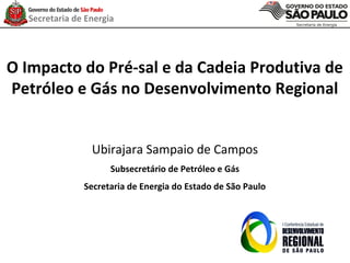 Secretaria de Energia




O Impacto do Pré-sal e da Cadeia Produtiva de
Petróleo e Gás no Desenvolvimento Regional


                 Ubirajara Sampaio de Campos
                      Subsecretário de Petróleo e Gás
               Secretaria de Energia do Estado de São Paulo
 