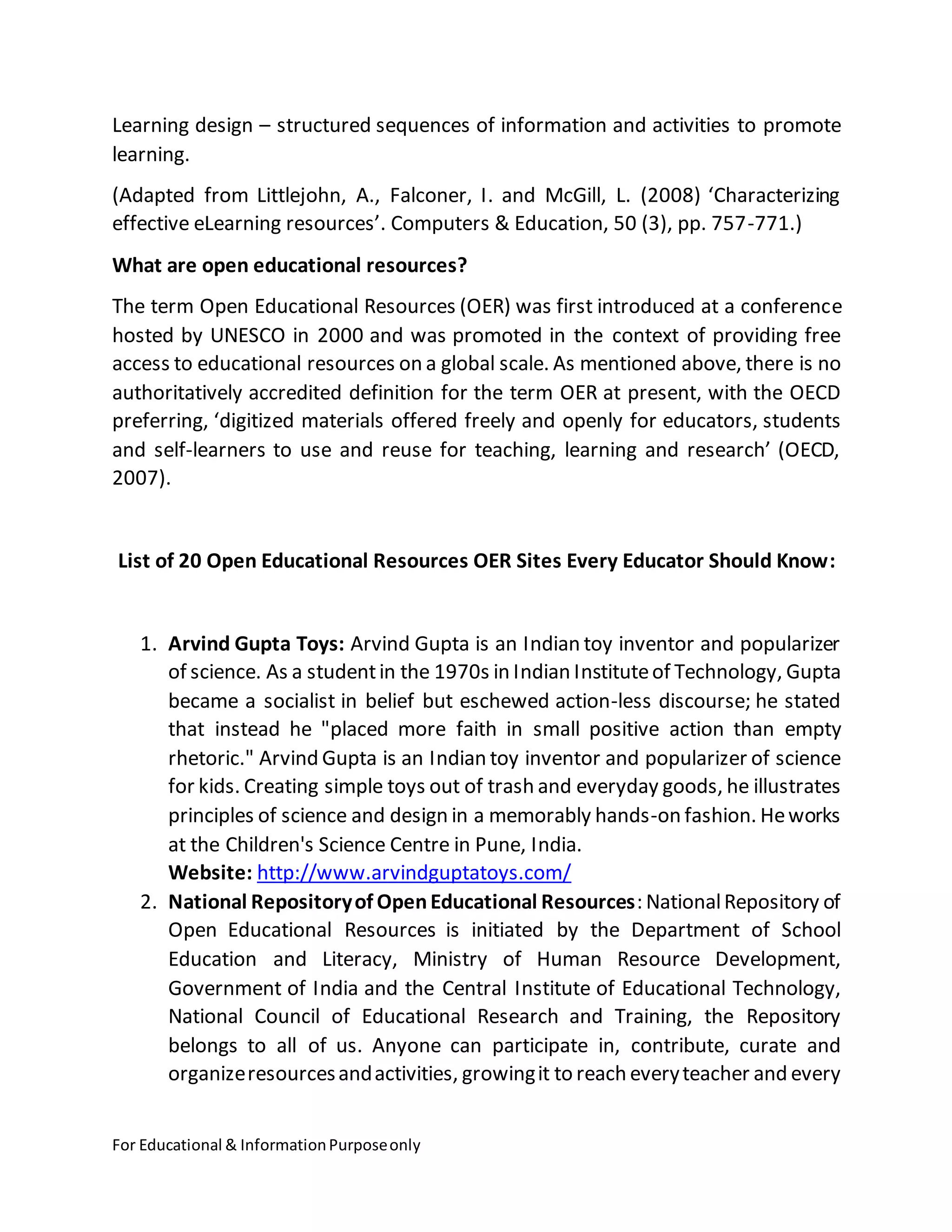 For Educational & InformationPurposeonly
Learning design – structured sequences of information and activities to promote
learning.
(Adapted from Littlejohn, A., Falconer, I. and McGill, L. (2008) ‘Characterizing
effective eLearning resources’. Computers & Education, 50 (3), pp. 757-771.)
What are open educational resources?
The term Open Educational Resources (OER) was first introduced at a conference
hosted by UNESCO in 2000 and was promoted in the context of providing free
access to educational resources on a global scale. As mentioned above, there is no
authoritatively accredited definition for the term OER at present, with the OECD
preferring, ‘digitized materials offered freely and openly for educators, students
and self-learners to use and reuse for teaching, learning and research’ (OECD,
2007).
List of 20 Open Educational Resources OER Sites Every Educator Should Know:
1. Arvind Gupta Toys: Arvind Gupta is an Indian toy inventor and popularizer
of science. As a studentin the 1970s in Indian Instituteof Technology, Gupta
became a socialist in belief but eschewed action-less discourse; he stated
that instead he "placed more faith in small positive action than empty
rhetoric." Arvind Gupta is an Indian toy inventor and popularizer of science
for kids. Creating simple toys out of trash and everyday goods, he illustrates
principles of science and design in a memorably hands-on fashion. Heworks
at the Children's Science Centre in Pune, India.
Website: http://www.arvindguptatoys.com/
2. National Repositoryof OpenEducational Resources: NationalRepository of
Open Educational Resources is initiated by the Department of School
Education and Literacy, Ministry of Human Resource Development,
Government of India and the Central Institute of Educational Technology,
National Council of Educational Research and Training, the Repository
belongs to all of us. Anyone can participate in, contribute, curate and
organizeresourcesandactivities, growingit to reach everyteacher and every
 